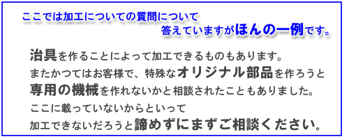 ここではスロッター加工についての質問について答えていますがほんの一例です。治具を作ることによって加工できるものもあります。またかつてはお客様で、特殊なオリジナル部品を作ろうと専用の機械を作れないかと相談されたこともありました。ここに載っていないからといって加工できないだろうと諦めずにまずご相談ください